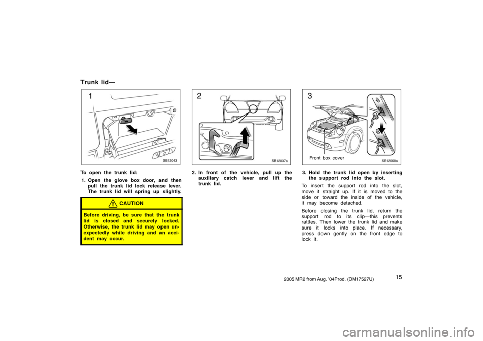 TOYOTA MR2 SPYDER 2005 W30 / 3.G Owners Manual 152005 MR2 from Aug. ’04Prod. (OM17527U)
Trunk lid—
SB12043
To open the trunk lid:
1. Open the glove box door, and then
pull the trunk lid lock release lever.
The trunk lid will spring up slightly