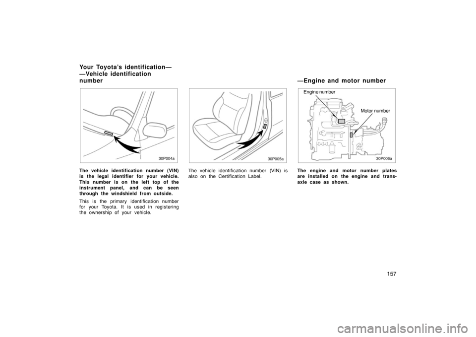 TOYOTA PRIUS 2002 1.G Owners Manual 157
30p004a
The vehicle identification number (VIN)
is the legal identifier for your vehicle.
This number is on the left top of the
instrument panel, and can be seen
through the windshield from outsid