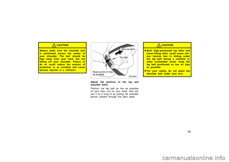 TOYOTA PRIUS 2002 1.G Workshop Manual 43
CAUTION
Always make sure the shoulder belt
is positioned across the center of
your shoulder. The belt should be
kept away from your neck, but not
falling off your shoulder. Failure to
do so could r
