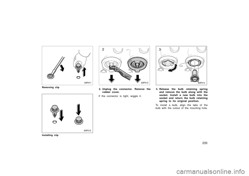 TOYOTA PRIUS 2003 1.G Owners Manual 233
83p011
Removing clip
83p012
Installing clip
83p013
2. Unplug the connector. Remove therubber cover.
If the connector is tight, wiggle it.
83p014
3. Release the bulb retaining spring and remove the