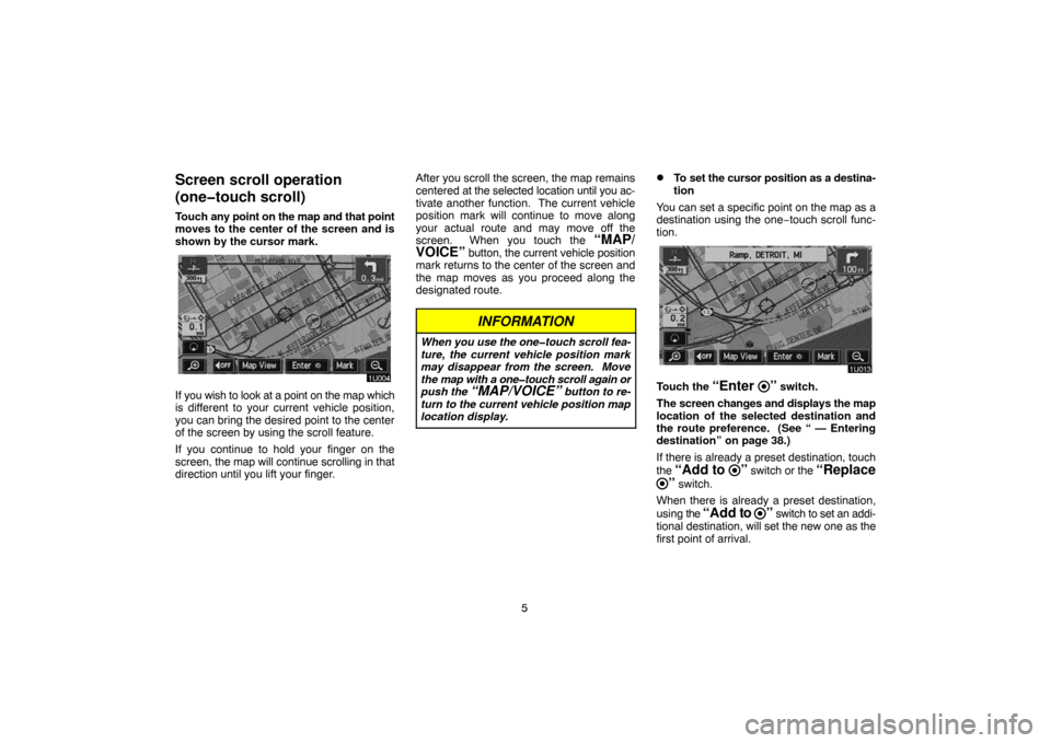 TOYOTA PRIUS 2004 2.G Navigation Manual 5
Screen scroll operation
(one�touch scroll)
Touch any point on the map and that point
moves to the center of the screen and is
shown by the cursor mark.
If you wish to look at a point on the map whic