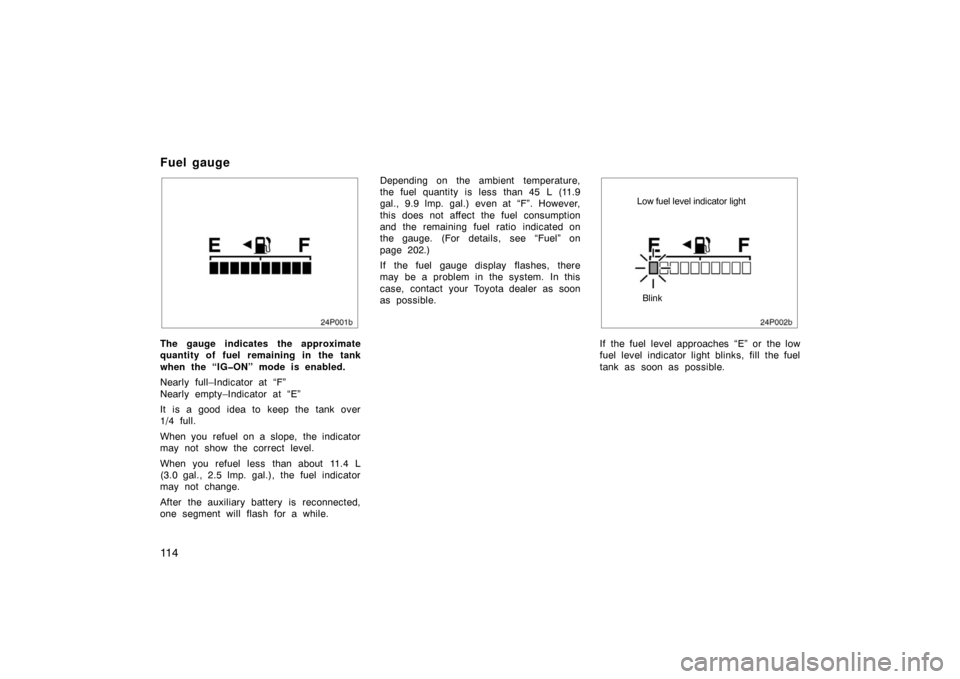 TOYOTA PRIUS 2004 2.G Owners Manual 11 4
24p001b
The gauge indicates the approximate
quantity of fuel remaining in the tank
when the “IG�ON” mode is enabled.
Nearly full–Indicator at “F”
Nearly empty–Indicator at “E”
It 