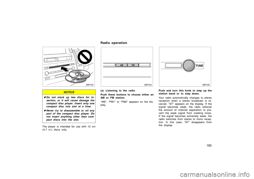 TOYOTA PRIUS 2004 2.G Owners Manual 163
NOTICE
Do not stack up two discs for in-
sertion, or it will cause damage the
compact disc player. Insert only one
compact disc into slot at a time.
 Never try to disassemble or oil any
part of 
