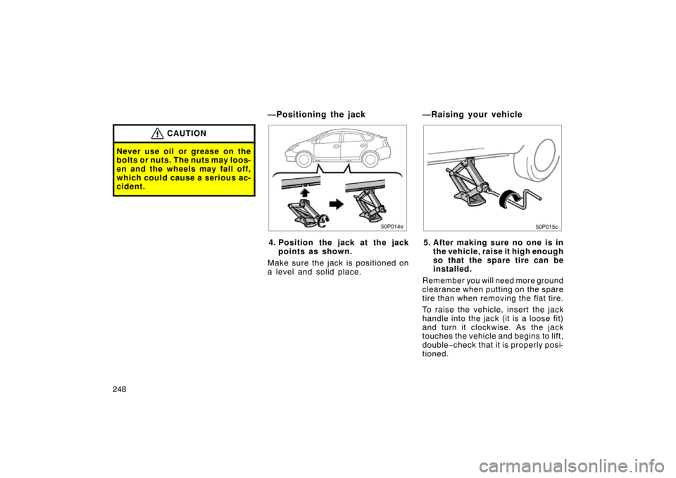 TOYOTA PRIUS 2004 2.G Owners Manual 248
CAUTION
Never use oil or grease on the
bolts or nuts. The nuts may loos-
en and the wheels may fall off,
which could cause a serious ac-
cident.
50p014e
4. Position the jack at the jackpoints as s