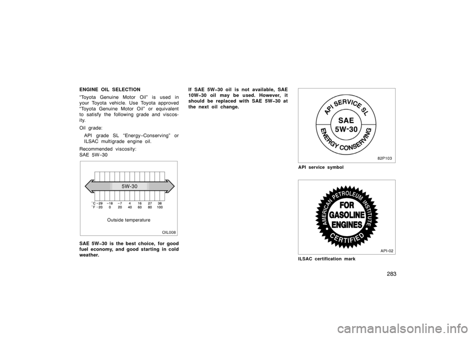 TOYOTA PRIUS 2004 2.G Owners Manual 283
ENGINE OIL SELECTION
“Toyota Genuine Motor Oil” is used in
your Toyota vehicle. Use Toyota approved
“Toyota Genuine Motor Oil” or equivalent
to satisfy the following grade and viscos-
ity.