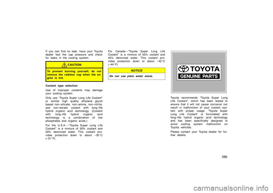 TOYOTA PRIUS 2004 2.G Owners Manual 285
If you can find no leak, have your Toyota
dealer test the cap pressure and check
for leaks in the cooling system.
CAUTION
To prevent burning yourself, do not
remove the radiator cap when the en-
g