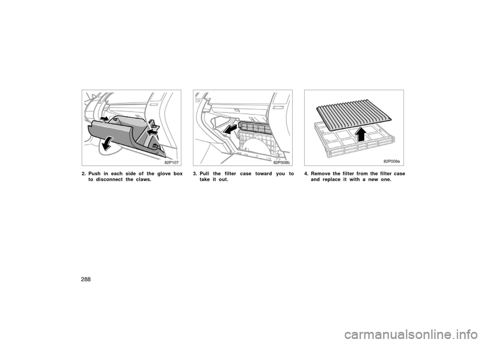 TOYOTA PRIUS 2004 2.G Owners Manual 288
82p107
2. Push in each side of the glove boxto disconnect the claws.
82p008b
3. Pull the filter case toward you totake it out.
82p009a
4. Remove the filter from the filter caseand replace it with 