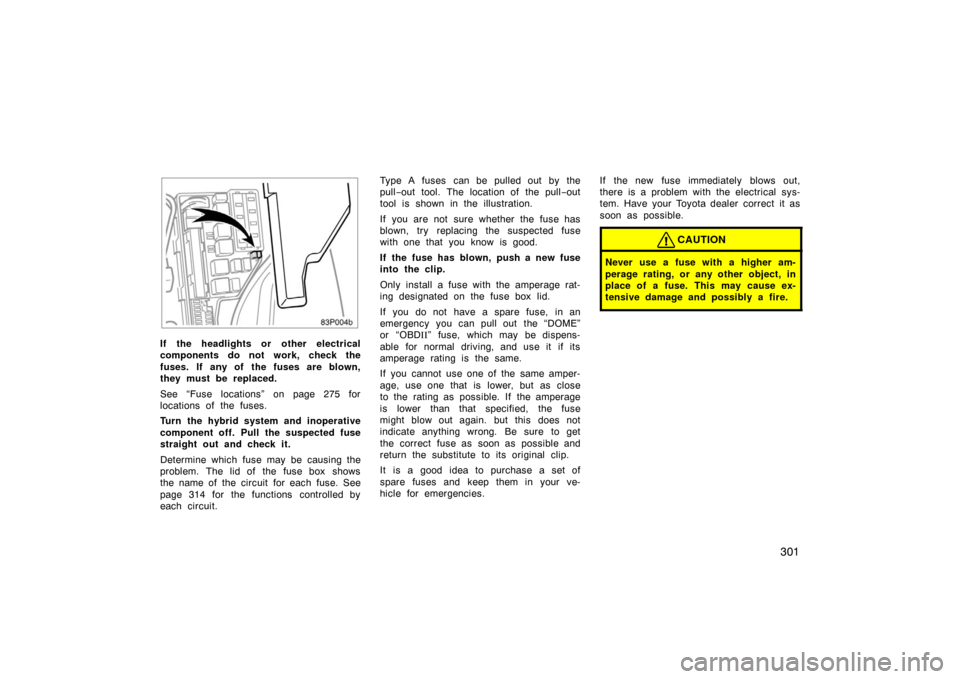 TOYOTA PRIUS 2004 2.G Owners Manual 301
83p004b
If the headlights or  other electrical
components do not work, check the
fuses. If  any of  the fuses are blown,
they must be replaced.
See “Fuse locations” on page 275 for
locations o