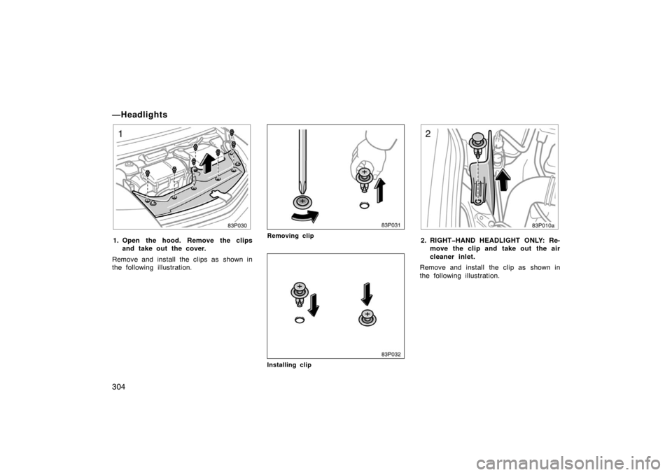 TOYOTA PRIUS 2004 2.G Owners Manual 304
—Headlights
83p030
1. Open the hood. Remove the clipsand take out the cover.
Remove and install the clips as  shown in
the following illustration.
83p031
Removing clip
83p032
Installing clip
83p
