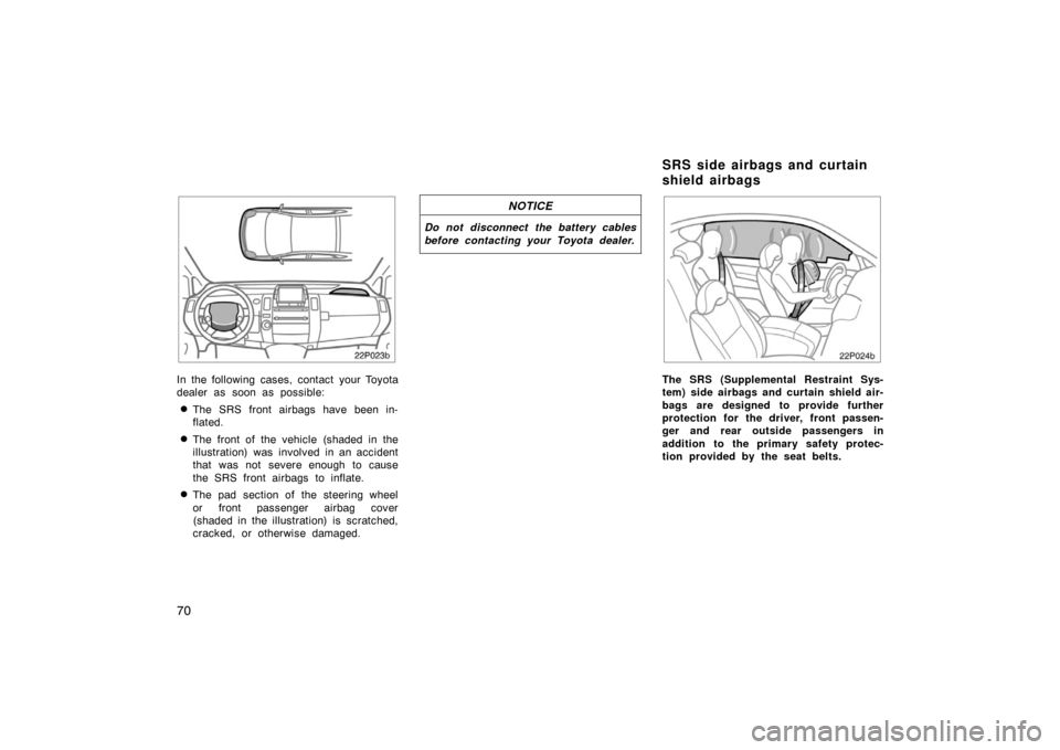 TOYOTA PRIUS 2004 2.G Repair Manual 70
22p023b
In the following cases, contact your Toyota
dealer as soon as possible:
The SRS front airbags have been in-
flated.
The front of the vehicle (shaded in the
illustration) was involved in a