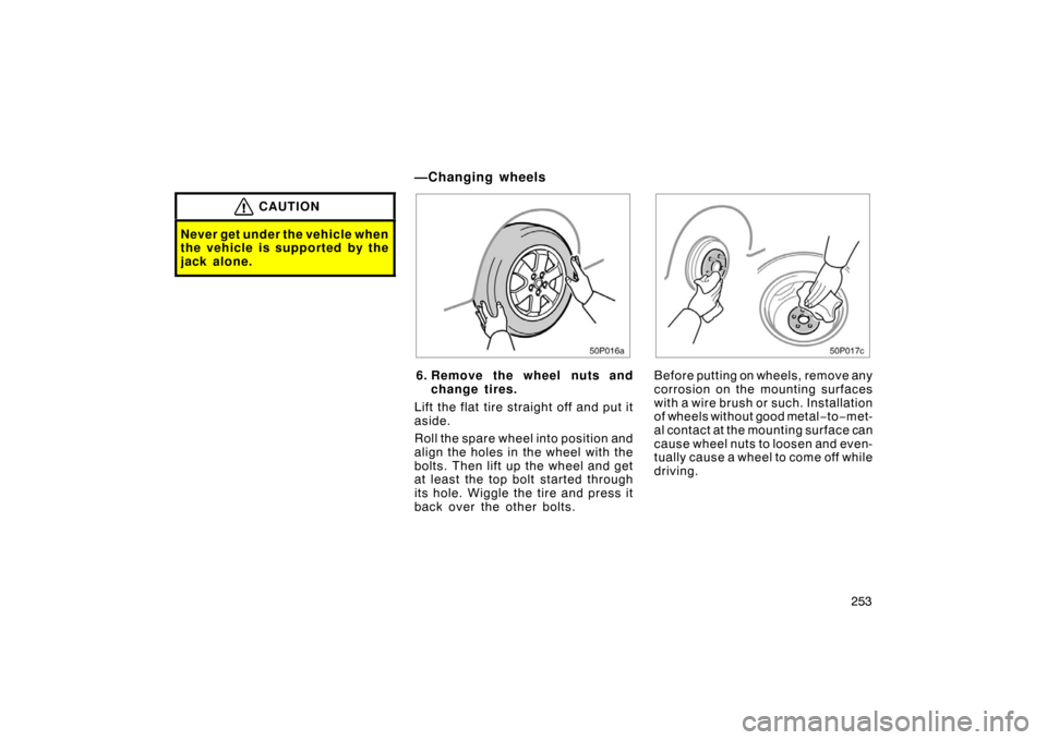 TOYOTA PRIUS 2005 2.G Owners Manual 253
CAUTION
Never get under the vehicle when
the vehicle is supported by the
jack alone.
50p016a
6. Remove the wheel nuts andchange tires.
Lift the flat tire straight off and put it
aside.
Roll the sp