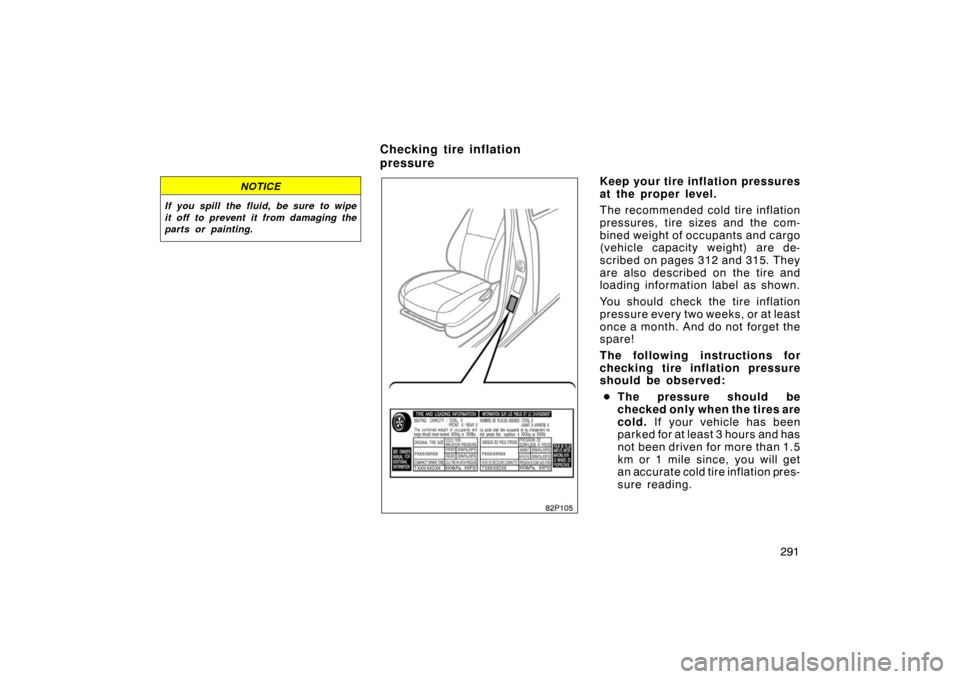 TOYOTA PRIUS 2005 2.G Owners Manual 291
NOTICE
If you spill the fluid, be sure to wipe
it off to prevent it from damaging the
parts or painting.
82p105
Keep your tire inflation pressures
at the proper level.
The recommended cold tire in