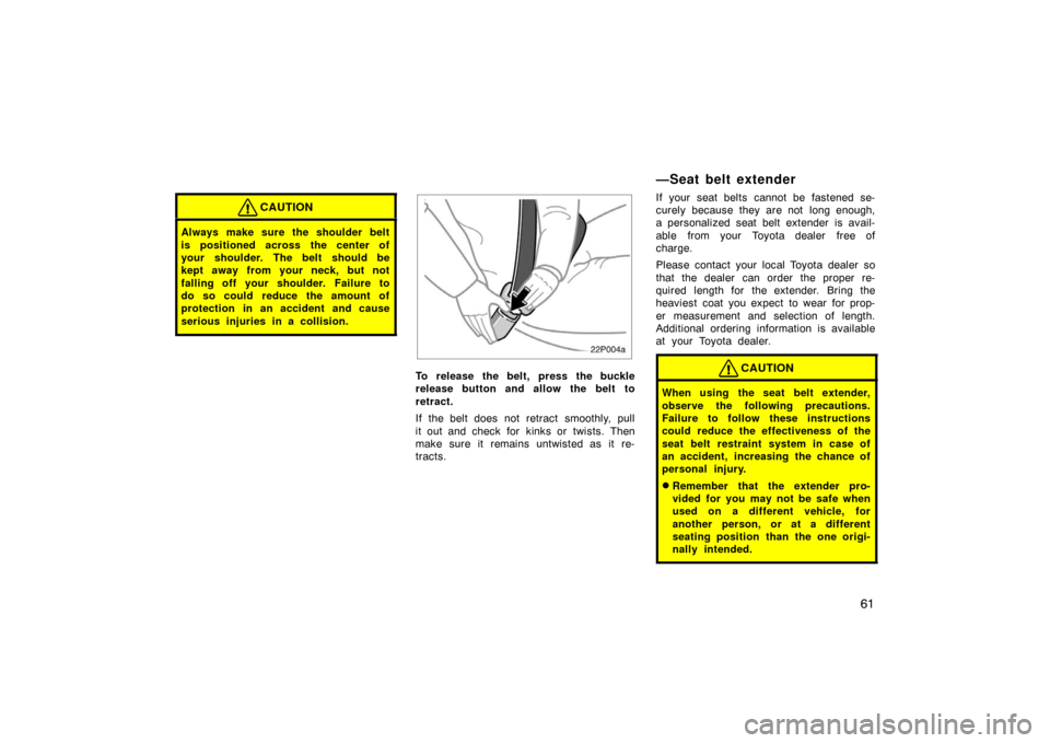TOYOTA PRIUS 2005 2.G Repair Manual 61
CAUTION
Always make sure the shoulder belt
is positioned across the center of
your shoulder. The belt should be
kept away from your neck, but not
falling off your shoulder. Failure to
do so could r
