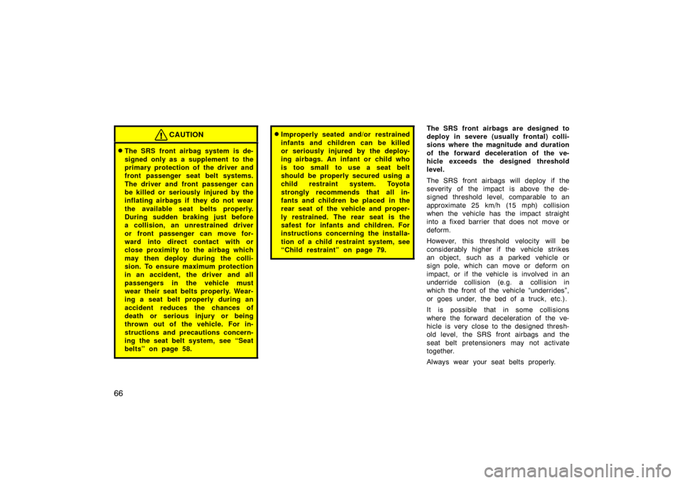 TOYOTA PRIUS 2005 2.G Owners Manual 66
CAUTION
The SRS front airbag system is de-
signed only as a supplement  to the
primary protection of the driver and
front passenger seat belt systems.
The driver and front passenger can
be killed 