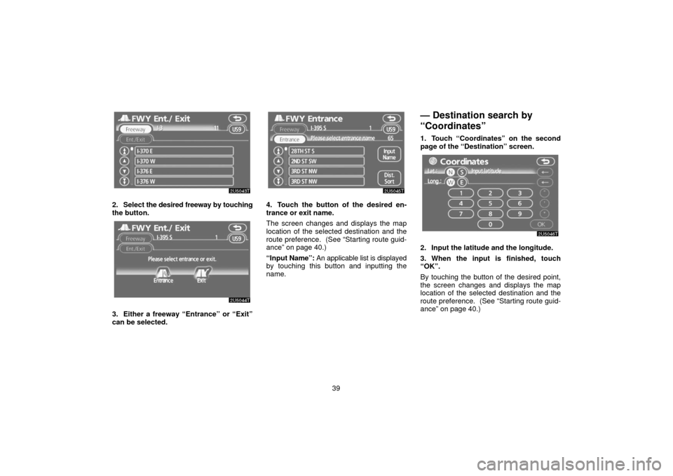 TOYOTA PRIUS 2006 2.G Navigation Manual 39
2. Select the desired freeway by touching
the button.
3. Either a freeway “Entrance” or “Exit”
can be selected.
4. Touch the button of the desired en-
trance or exit name.
The screen change