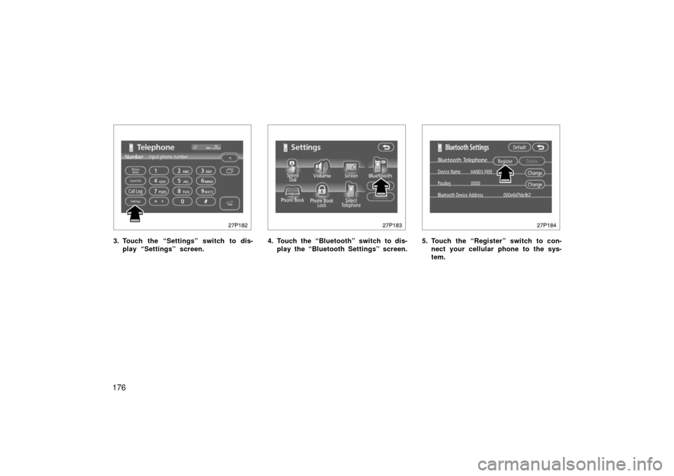 TOYOTA PRIUS 2006 2.G Owners Manual 176
27p182
3. Touch the “Settings” switch to dis-play “Settings” screen.
27p183
4. Touch the “Bluetooth” switch to dis-play the “Bluetooth Settings” screen.
27p184
5. Touch the “Regi