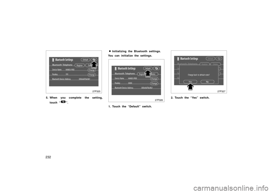 TOYOTA PRIUS 2006 2.G User Guide 232
27p325
5. When you complete the setting,touch “
”.
Initializing the Bluetooth settings.
You can initialize the settings.
27p326
1. Touch the “Default” switch.
27p327
2. Touch the “Yes�