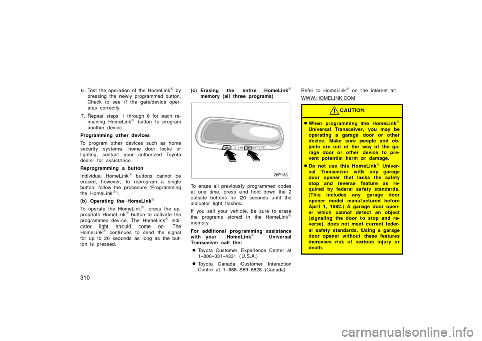 TOYOTA PRIUS 2006 2.G Owners Manual 310
6. Test the operation of the HomeLink	 by
pressing the newly programmed button.
Check to see if the gate/device oper-
ates correctly.
7. Repeat steps 1 through 6 for each re- maining HomeLink
	 bu