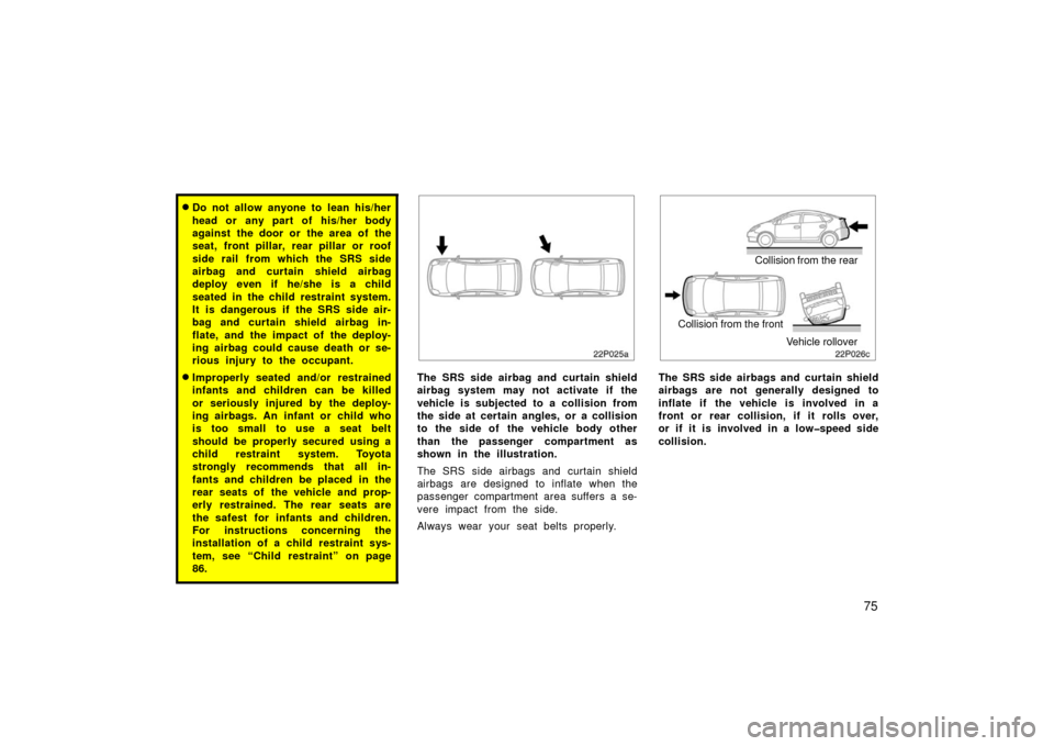 TOYOTA PRIUS 2006 2.G Owners Manual 75
Do not allow anyone to lean his/her
head or any part of his/her body
against the door or the area of the
seat, front pillar, rear pillar or roof
side rail from which the SRS side
airbag and curtai