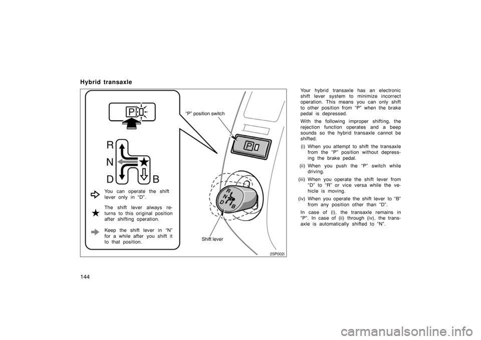 TOYOTA PRIUS 2007 2.G Owners Manual 144
Hybrid transaxle
Your hybrid transaxle has an electronic
shift lever system to minimize incorrect
operation. This means  you can only shift
to other position from “P” when the brake
pedal is d