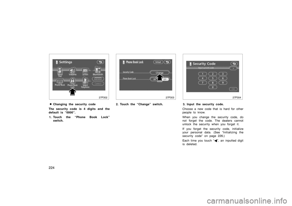 TOYOTA PRIUS 2007 2.G Owners Manual 224
27p302
Changing the security code
The security code is 4 digits and the
default is “0000”. 1. Touch the “Phone Book Lock” switch.
27p303
2. Touch the “Change” switch.
27p304
3. Input 