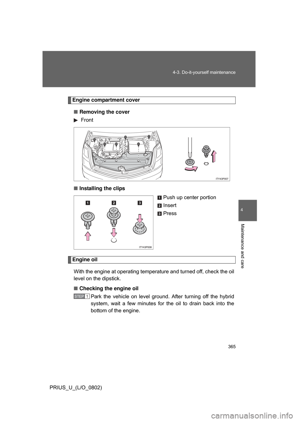 TOYOTA PRIUS 2008 2.G Owners Manual 365
4-3. Do-it-yourself maintenance
4
Maintenance and care
PRIUS_U_(L/O_0802)
Engine compartment cover
■ Removing the cover
 Front
■ Installing the clips
Push up center portion
Insert
Press
Engine