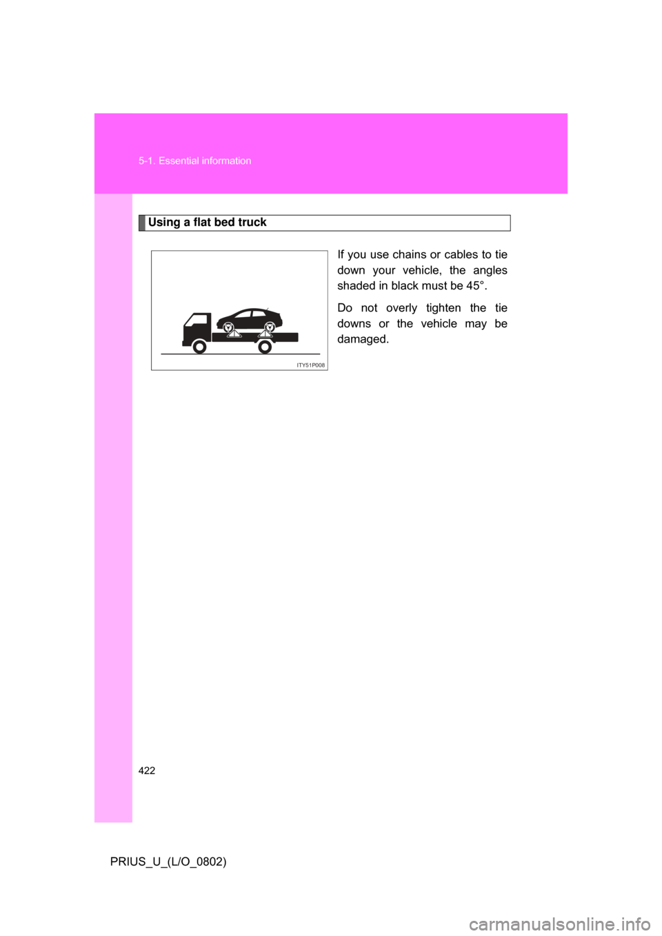 TOYOTA PRIUS 2008 2.G Owners Manual 422 5-1. Essential information
PRIUS_U_(L/O_0802)
Using a flat bed truckIf you use chains or cables to tie
down your vehicle, the angles
shaded in black must be 45°.
Do not overly tighten the TOYOTA PRIUS 2008 2.G Owners Manual 422 5-1. Essential information
PRIUS_U_(L/O_0802)
Using a flat bed truckIf you use chains or cables to tie
down your vehicle, the angles
shaded in black must be 45°.
Do not overly tighten the