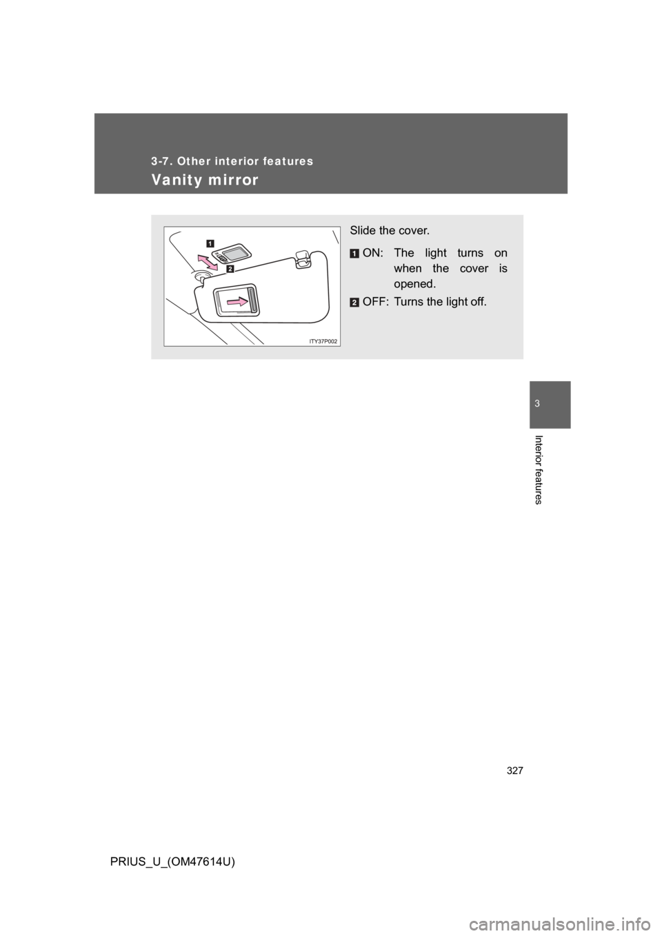 TOYOTA PRIUS 2009 2.G Owners Manual 327
3-7. Other interior features
3
Interior features
PRIUS_U_(OM47614U)
Vanity mirror
Slide the cover.ON: The  light  turns  on when  the  cover  is
opened.
OFF: Turns the light off. 