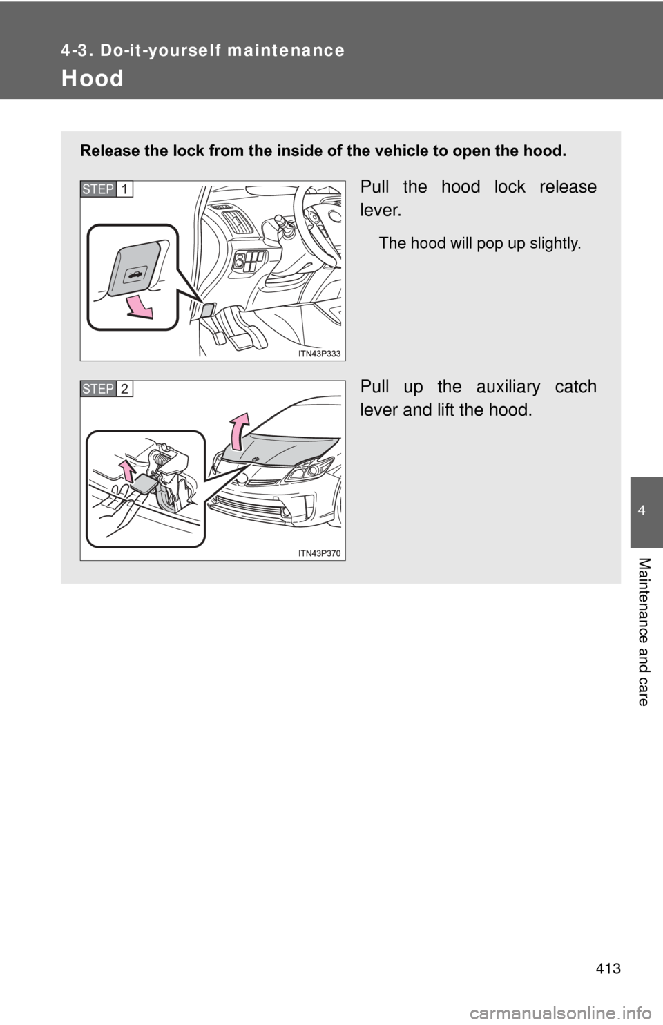 TOYOTA PRIUS 2012 3.G Owners Manual 413
4-3. Do-it-yourself maintenance
4
Maintenance and care
Hood
Release the lock from the inside of the vehicle to open the hood.
Pull the hood lock release
lever.
The hood will pop up slightly.
Pull 