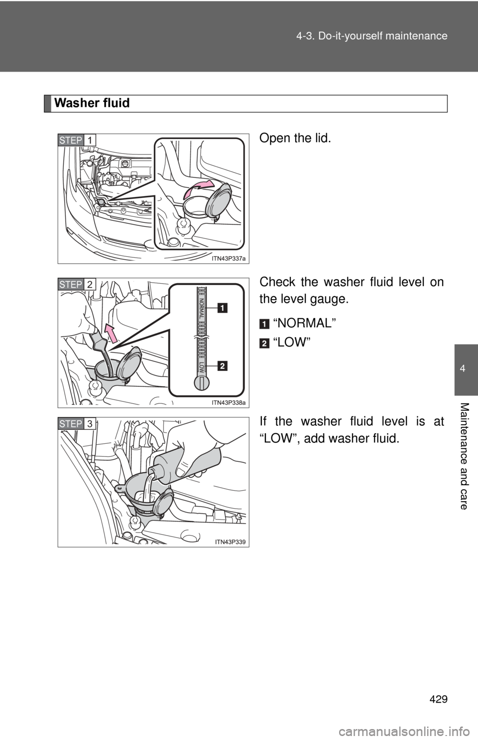 TOYOTA PRIUS 2012 3.G Owners Manual 429
4-3. Do-it-yourself maintenance
4
Maintenance and care
Washer fluid
Open the lid.
Check the washer fluid level on
the level gauge.“NORMAL”
“LOW”
If the washer fluid level is at
“LOW”, 
