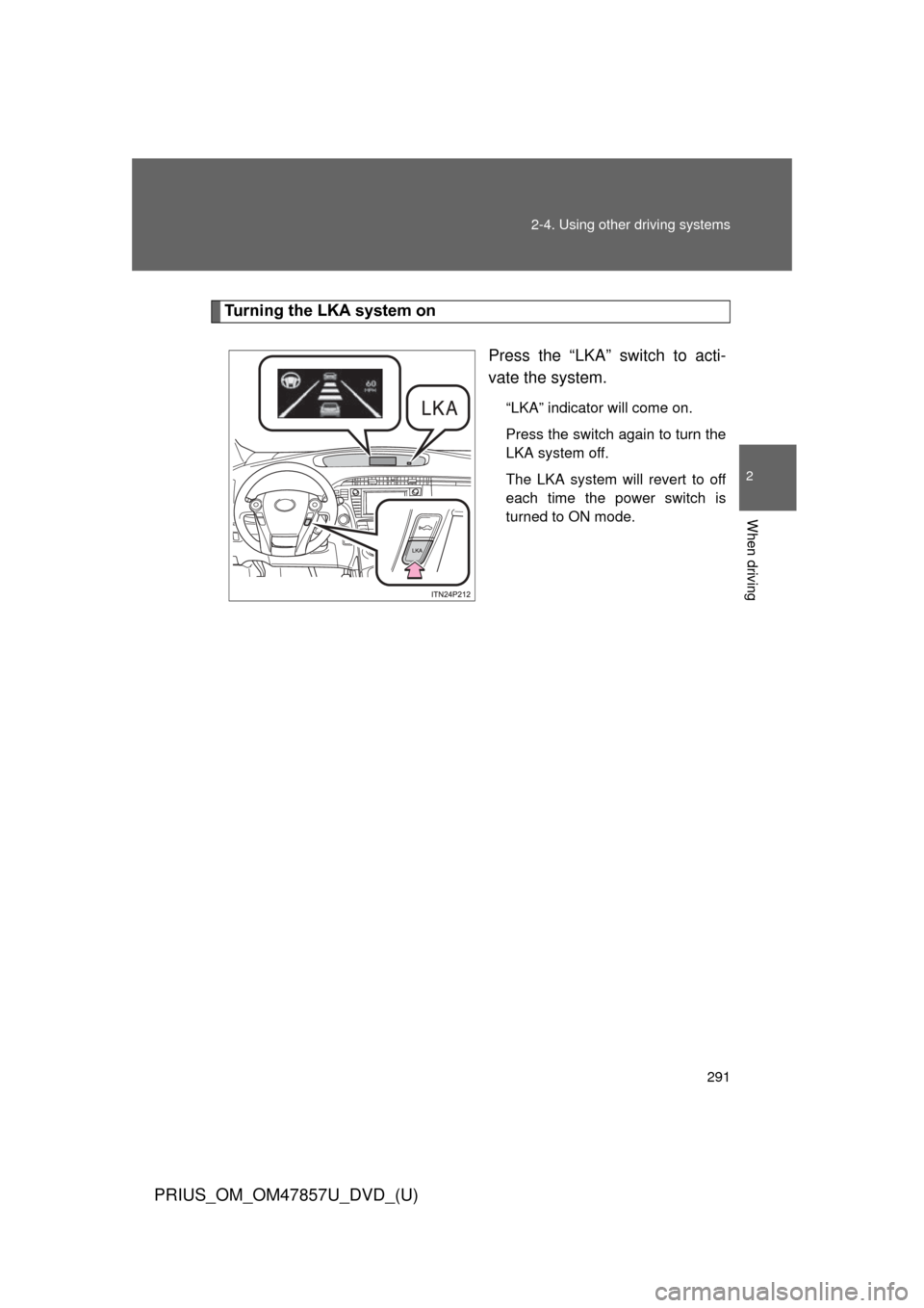 TOYOTA PRIUS 2014 3.G Owners Manual 291
2-4. Using other
driving systems
PRIUS_OM_OM47857U_DVD_(U)
2
When driving
Turning the LKA system on
Press the “LKA” switch to acti-
vate the system.
“LKA” indicator will come on.
Press th TOYOTA PRIUS 2014 3.G Owners Manual 291
2-4. Using other
driving systems
PRIUS_OM_OM47857U_DVD_(U)
2
When driving
Turning the LKA system on
Press the “LKA” switch to acti-
vate the system.
“LKA” indicator will come on.
Press th