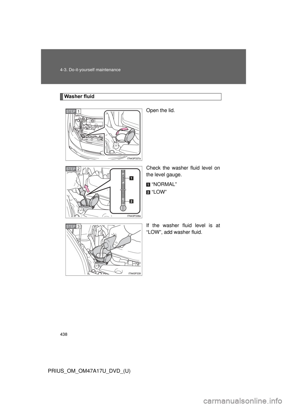 TOYOTA PRIUS 2015 4.G Owners Manual 438 4-3. Do-it-yourself maintenance
PRIUS_OM_OM47A17U_DVD_(U)
Washer fluidOpen the lid.
Check the washer fluid level on
the level gauge.“NORMAL”
“LOW”
If the washer fluid level is at
“LOW”