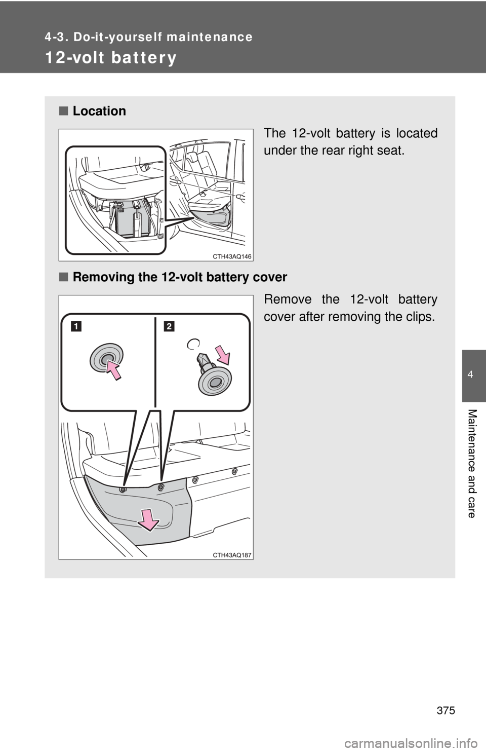 TOYOTA PRIUS C 2012 NHP10 / 1.G Owners Guide 375
4-3. Do-it-yourself maintenance
4
Maintenance and care
12-volt batter y
■Location
The 12-volt battery is located
under the rear right seat.
■ Removing the 12-volt battery cover
Remove the 12-v