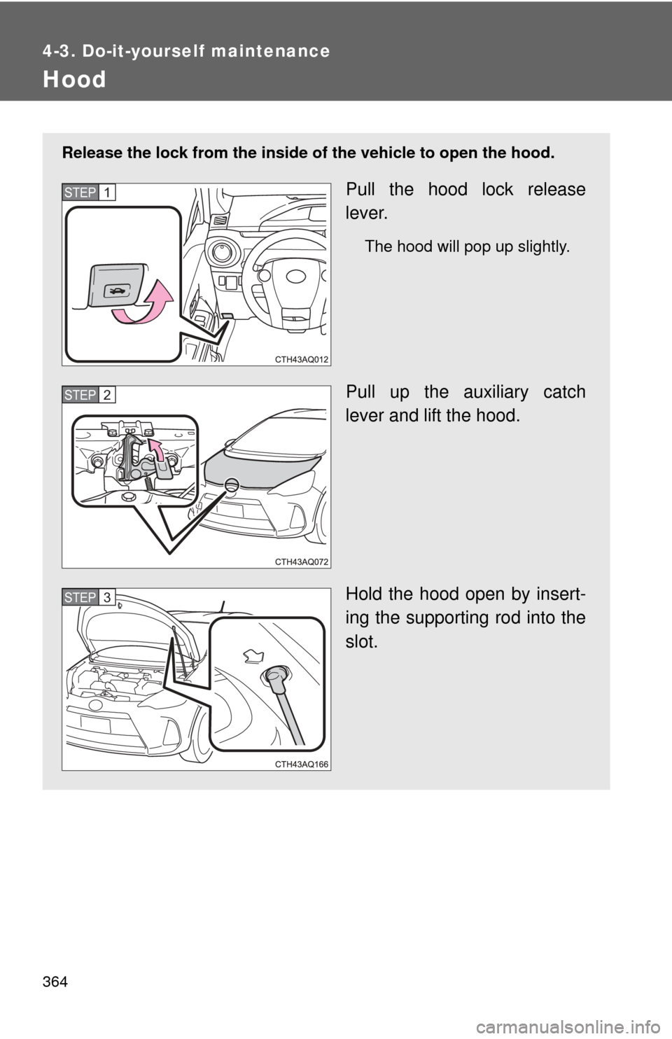 TOYOTA PRIUS C 2014 NHP10 / 1.G Owners Manual 364
4-3. Do-it-yourself maintenance
Hood
Release the lock from the inside of the vehicle to open the hood.
Pull the hood lock release
lever.
The hood will pop up slightly.
Pull up the auxiliary catch
