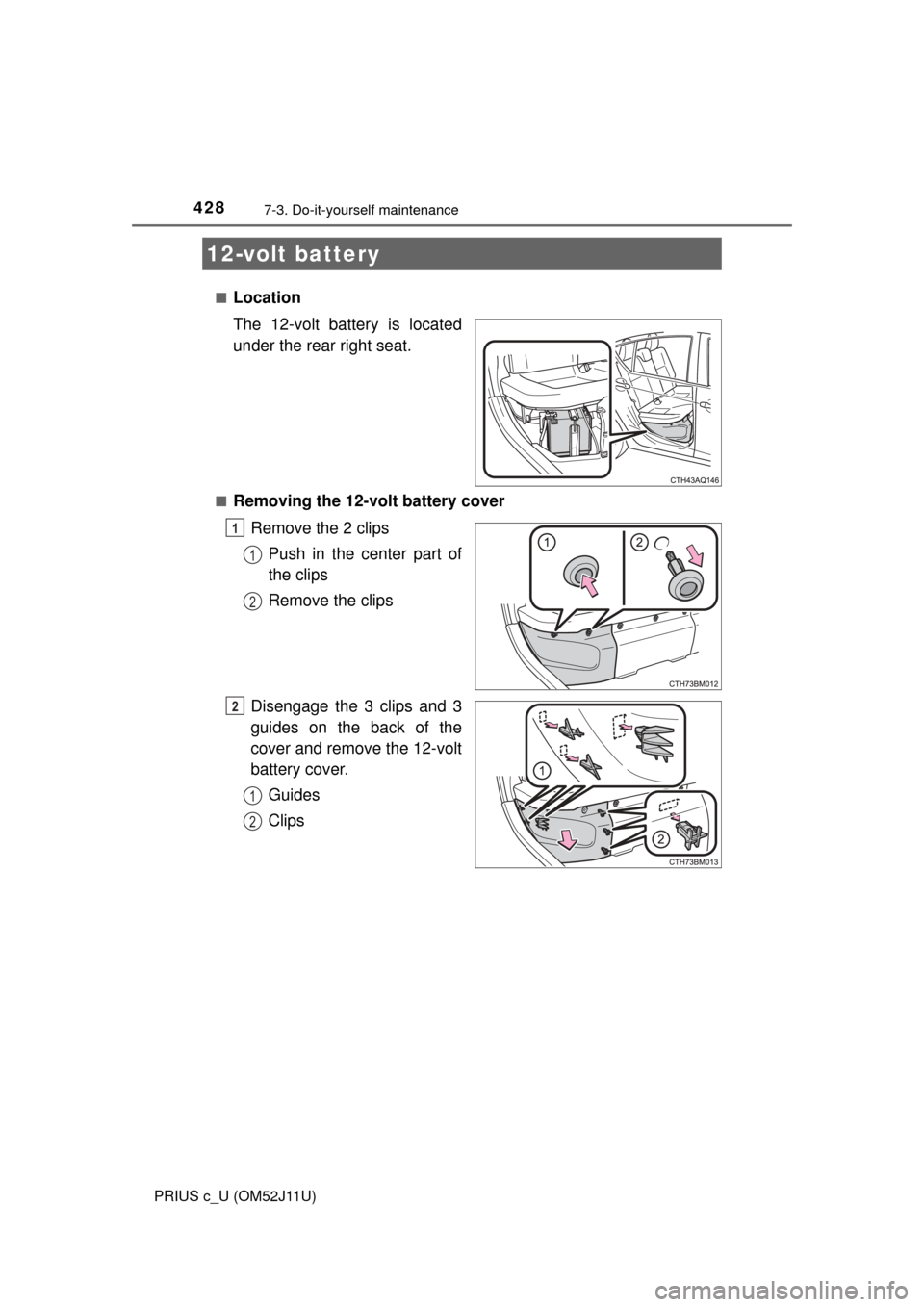 TOYOTA PRIUS C 2017 NHP10 / 1.G Owners Guide 4287-3. Do-it-yourself maintenance
PRIUS c_U (OM52J11U)■
Location
The 12-volt battery is located
under the rear right seat.
■Removing the 12-volt battery cover
Remove the 2 clipsPush in the center
