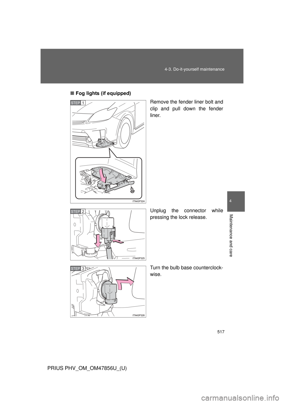 TOYOTA PRIUS PLUG-IN HYBRID 2014 1.G Owners Manual 517
4-3. Do-it-yourself maintenance
PRIUS PHV_OM_OM47856U_(U)
4
Maintenance and care
■
Fog lights (if equipped)
Remove the fender liner bolt and
clip and pull down the fender
liner.
Unplug the conne