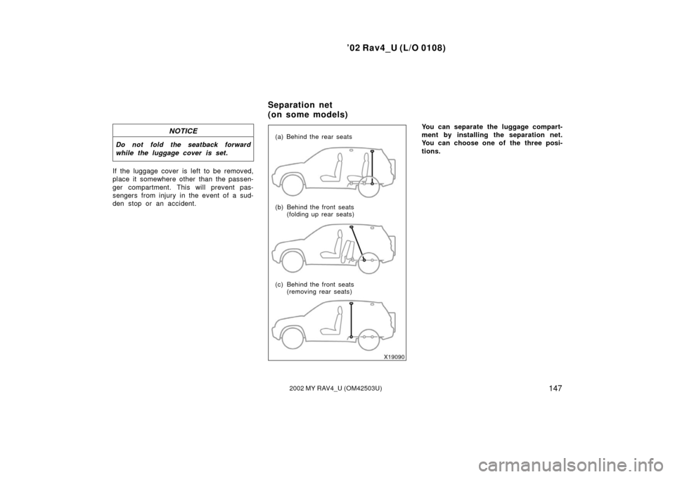 TOYOTA RAV4 2002 XA20 / 2.G Owners Manual ’02 Rav4_U (L/O 0108)
1472002 MY RAV4_U (OM42503U)
NOTICE
Do not fold the seatback forward
while the luggage cover is set.
If the luggage cover is left to be removed,
place it somewhere other than t