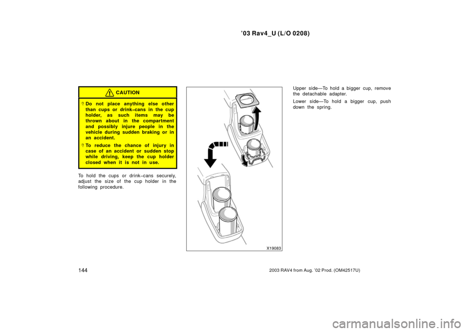 TOYOTA RAV4 2003 XA20 / 2.G Owners Manual ’03 Rav4_U (L/O 0208)
1442003 RAV4 from Aug. ’02 Prod. (OM42517U)
CAUTION
Do not place anything else other
than cups or drink�cans in the cup
holder, as such items may be
thrown about in the comp