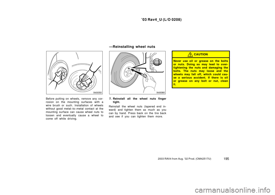 TOYOTA RAV4 2003 XA20 / 2.G Owners Manual ’03 Rav4_U (L/O 0208)
1952003 RAV4 from Aug. ’02 Prod. (OM42517U)
Before putting on wheels, remove any cor-
rosion on the mounting surfaces with a
wire brush or such. Installation of wheels
withou