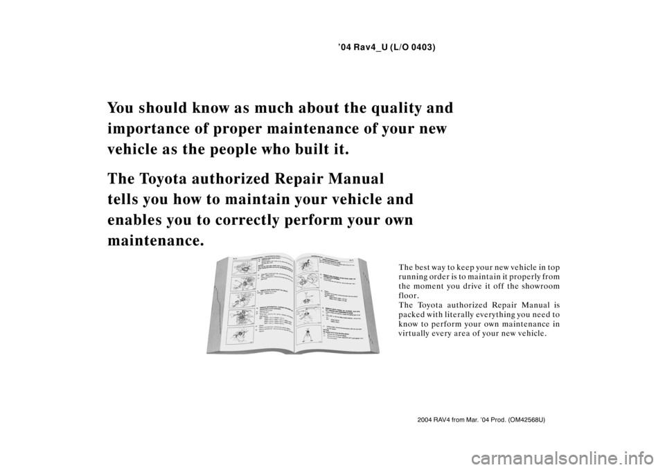 TOYOTA RAV4 2004 XA20 / 2.G User Guide ’04 Rav4_U (L/O 0403)
2004 RAV4 from Mar. ’04 Prod. (OM42568U)
You should know as much about the quality and 
importance of proper main tenance of your new 
vehicle as the people who built it.
The