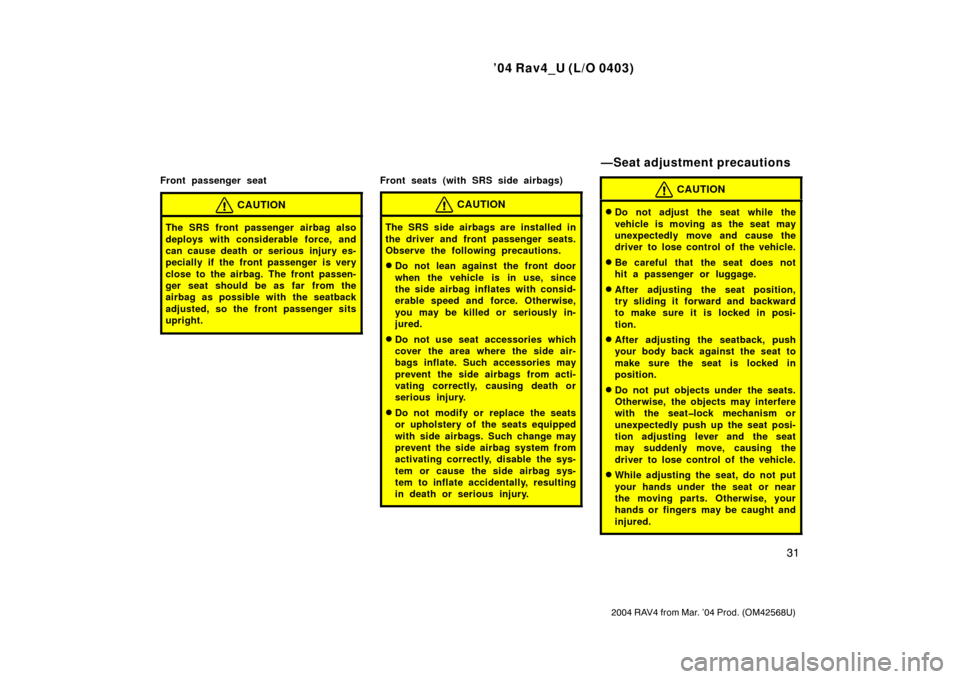 TOYOTA RAV4 2004 XA20 / 2.G Owners Manual ’04 Rav4_U (L/O 0403)
31
2004 RAV4 from Mar. ’04 Prod. (OM42568U)
Front passenger seat
CAUTION
The SRS front passenger airbag also
deploys with considerable force, and
can cause death or serious i