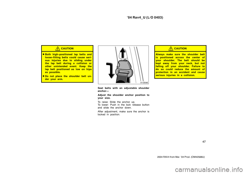 TOYOTA RAV4 2004 XA20 / 2.G Owners Manual ’04 Rav4_U (L/O 0403)
47
2004 RAV4 from Mar. ’04 Prod. (OM42568U)
CAUTION
Both high�positioned lap belts and
loose�fitting belts could cause seri-
ous injuries due to sliding under
the lap belt d
