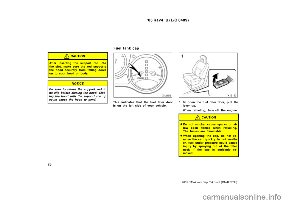 TOYOTA RAV4 2005 XA30 / 3.G Owners Manual 05 Rav4_U (L/O 0409)
26
2005 RAV4 from Sep. 04 Prod. (OM42570U)
CAUTION
After inserting the support rod into
the slot, make sure the rod supports
the hood securely from falling down
on to your head 