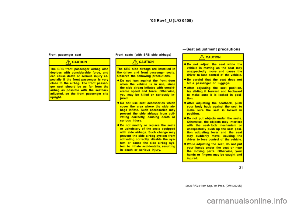 TOYOTA RAV4 2005 XA30 / 3.G Owners Manual 05 Rav4_U (L/O 0409)
31
2005 RAV4 from Sep. 04 Prod. (OM42570U)
Front passenger seat
CAUTION
The SRS front passenger airbag also
deploys with considerable force, and
can cause death or serious injur