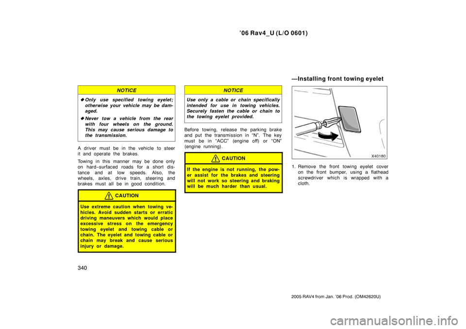 TOYOTA RAV4 2006 XA30 / 3.G Owners Manual ’06 Rav4_U (L/O 0601)
340
2005 RAV4 from Jan. ’06 Prod. (OM42620U)
NOTICE
Only use specified towing eyelet;
otherwise your vehicle may be dam-
aged.
 Never tow a vehicle from the rear
with four 