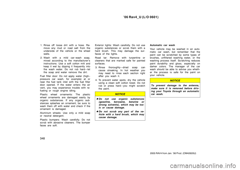 TOYOTA RAV4 2006 XA30 / 3.G Owners Manual ’06 Rav4_U (L/O 0601)
348
2005 RAV4 from Jan. ’06 Prod. (OM42620U)
1. Rinse off  loose dirt with a hose. Re-move any mud or  road salt from the
underside of the vehicle or the wheel
wells.
2. Wash