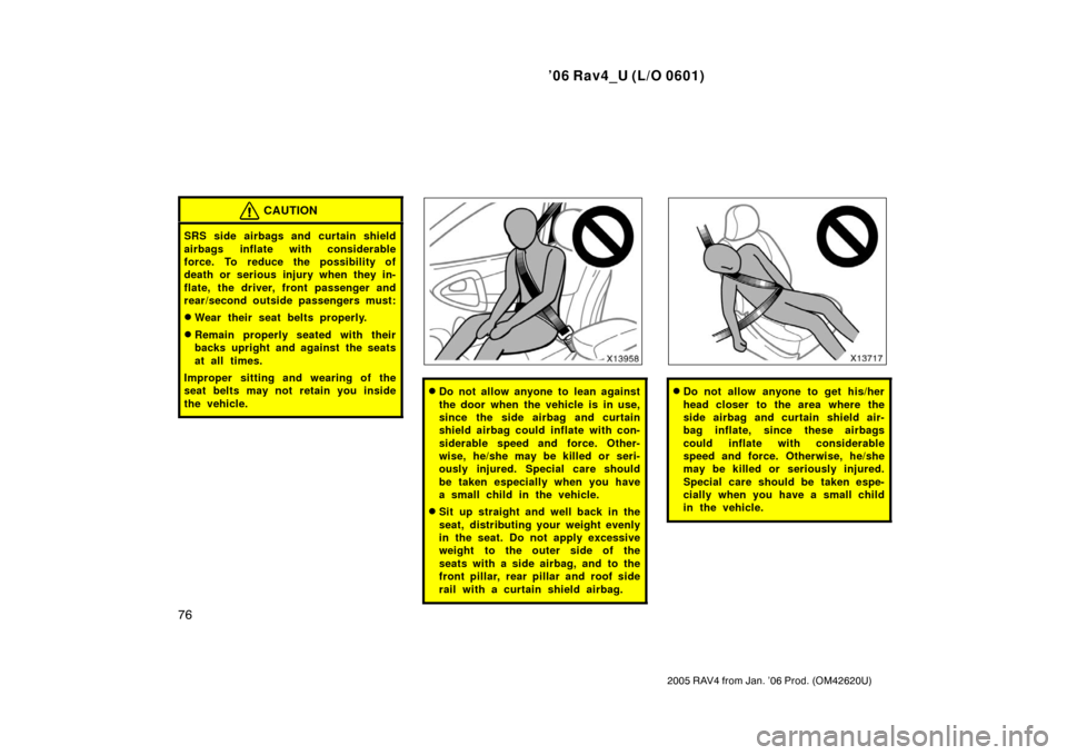 TOYOTA RAV4 2006 XA30 / 3.G Owners Manual ’06 Rav4_U (L/O 0601)
76
2005 RAV4 from Jan. ’06 Prod. (OM42620U)
CAUTION
SRS side airbags and curtain shield
airbags inflate with considerable
force. To reduce the possibility of
death or serious