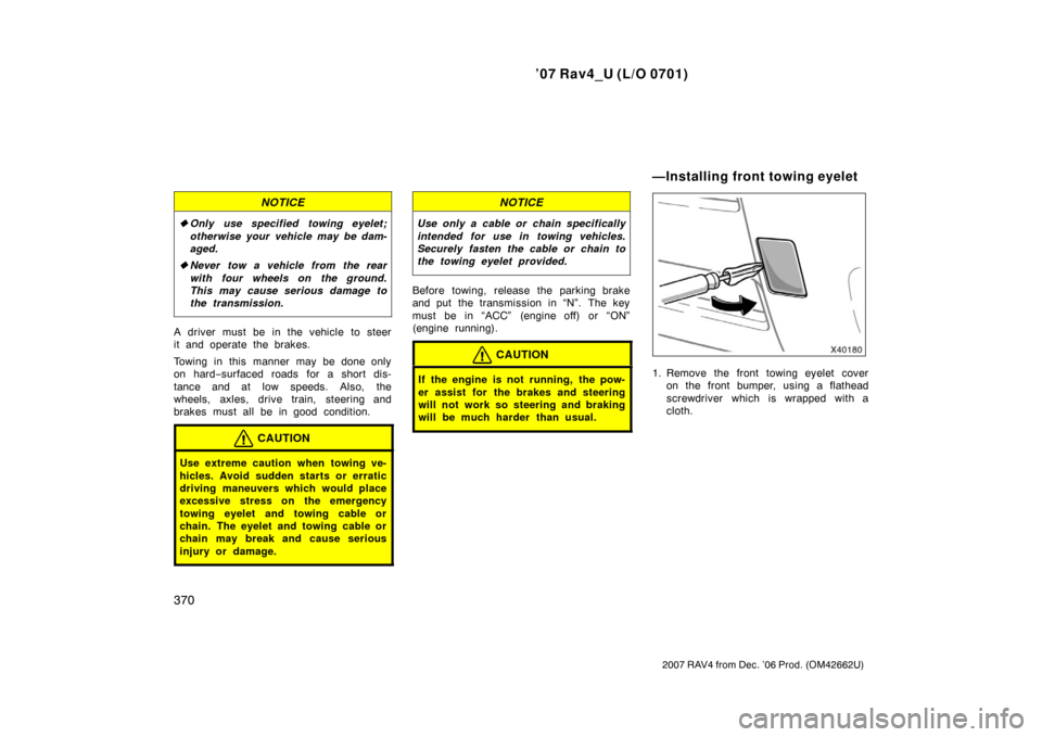 TOYOTA RAV4 2007 XA30 / 3.G Owners Manual ’07 Rav4_U (L/O 0701)
370
2007 RAV4 from Dec. ’06 Prod. (OM42662U)
NOTICE
Only use specified towing eyelet;
otherwise your vehicle may be dam-
aged.
 Never tow a vehicle from the rear
with four 