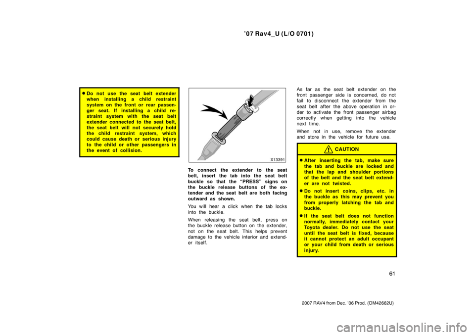 TOYOTA RAV4 2007 XA30 / 3.G Owners Manual ’07 Rav4_U (L/O 0701)
61
2007 RAV4 from Dec. ’06 Prod. (OM42662U)
Do not use the seat belt extender
when installing a child restraint
system on the front or  rear passen-
ger seat. If installing 