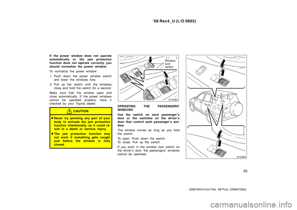 TOYOTA RAV4 2008 XA30 / 3.G Owners Manual ’08 Rav4_U (L/O 0802)
25
2008 RAV4 from Feb. ’08 Prod. (OM42726U)
If the power window does not operate
automatically or the jam protection
function does not operate correctly, you
should normalize